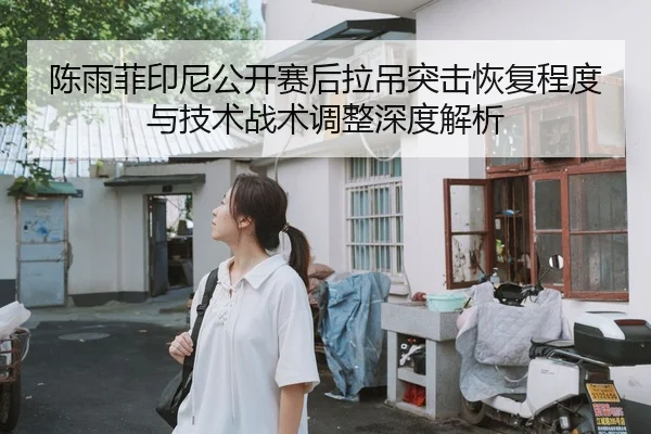 陈雨菲印尼公开赛后拉吊突击恢复程度与技术战术调整深度解析