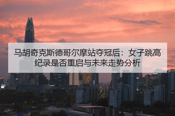 马胡奇克斯德哥尔摩站夺冠后：女子跳高纪录是否重启与未来走势分析